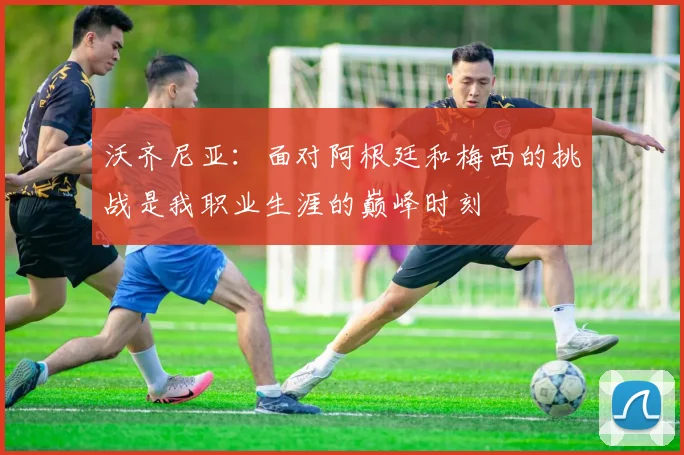 沃齐尼亚：面对阿根廷和梅西的挑战是我职业生涯的巅峰时刻