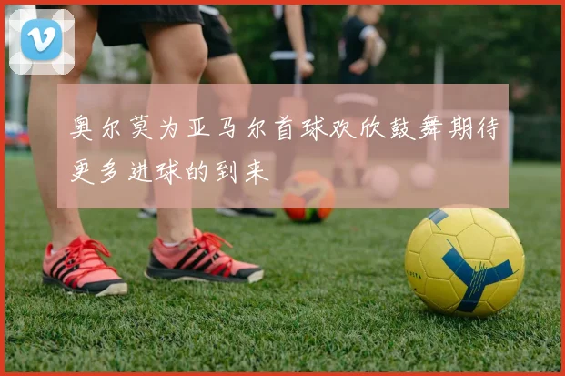 奥尔莫为亚马尔首球欢欣鼓舞期待更多进球的到来