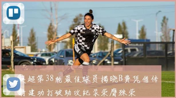英超第38轮最佳球员揭晓B费凭借传射建功打破助攻纪录荣膺殊荣