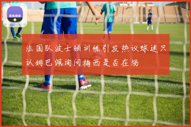 法国队波士顿训练引发热议球迷只认姆巴佩询问梅西是否在场