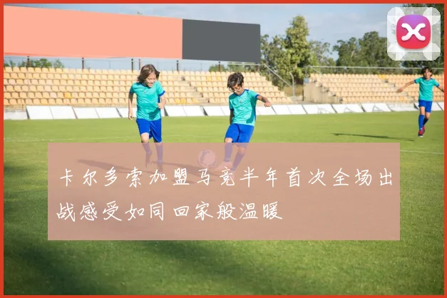 卡尔多索加盟马竞半年首次全场出战感受如同回家般温暖