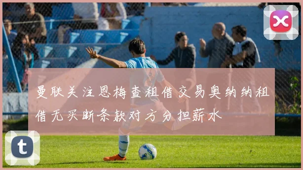曼联关注恩梅查租借交易奥纳纳租借无买断条款对方分担薪水
