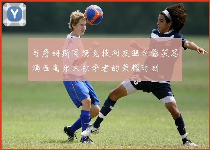 与詹姆斯同场竞技网友晒合影笑容满面高尔夫初学者的荣耀时刻
