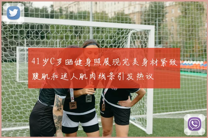 41岁C罗晒健身照展现完美身材紧致腹肌和迷人肌肉线条引发热议