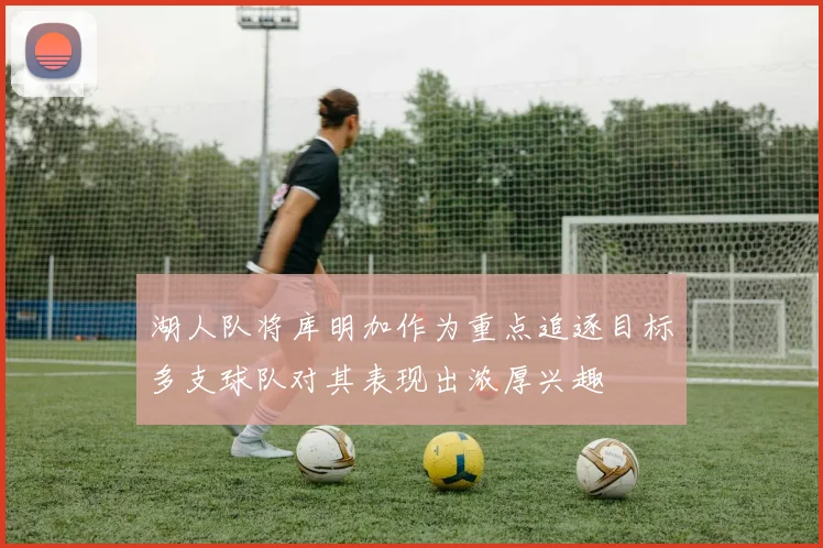 湖人队将库明加作为重点追逐目标多支球队对其表现出浓厚兴趣