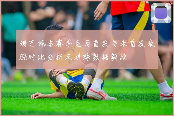 姆巴佩本赛季皇马首发与未首发表现对比分析及进球数据解读