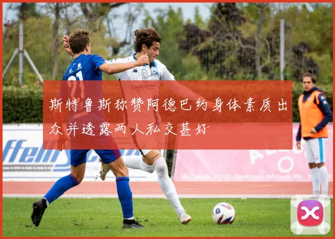 斯特鲁斯称赞阿德巴约身体素质出众并透露两人私交甚好
