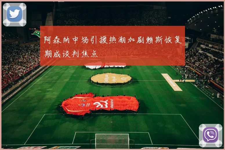 阿森纳中场引援热潮加剧赖斯恢复期成谈判焦点
