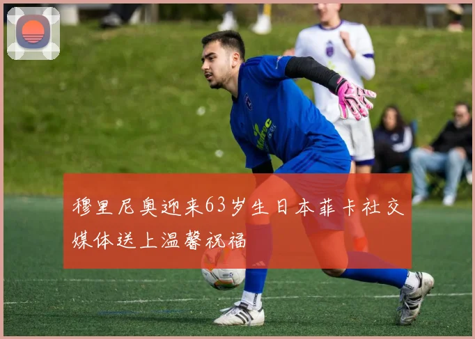 穆里尼奥迎来63岁生日本菲卡社交媒体送上温馨祝福