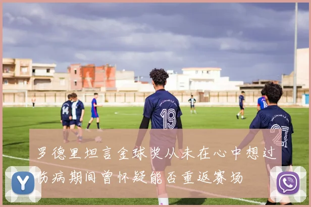 罗德里坦言金球奖从未在心中想过伤病期间曾怀疑能否重返赛场