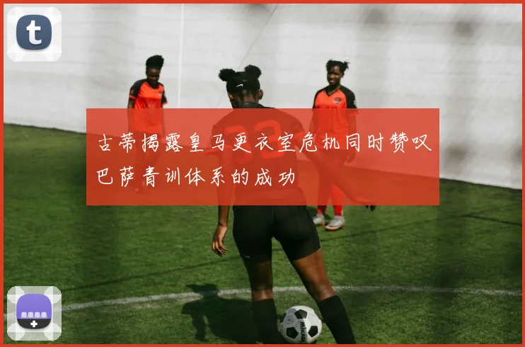 古蒂揭露皇马更衣室危机同时赞叹巴萨青训体系的成功