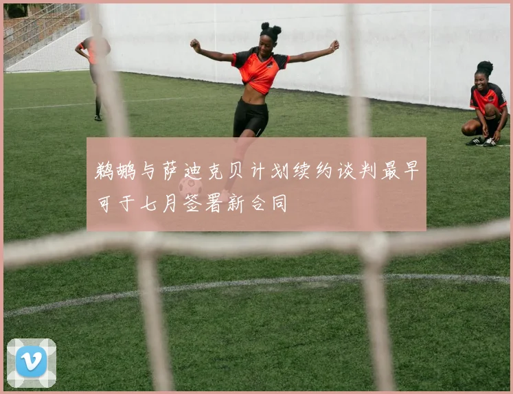 鹈鹕与萨迪克贝计划续约谈判最早可于七月签署新合同