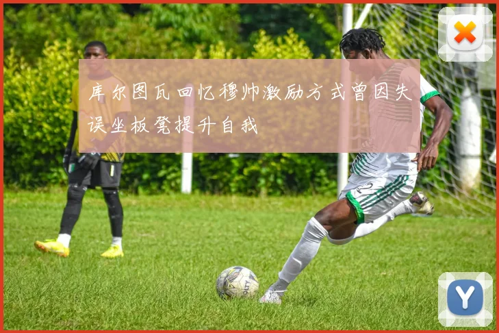 库尔图瓦回忆穆帅激励方式曾因失误坐板凳提升自我