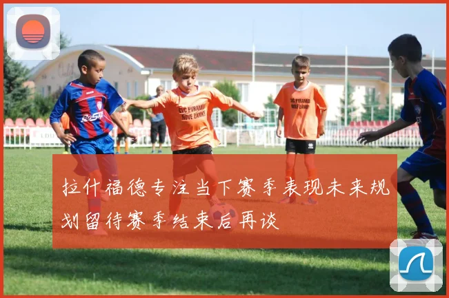 拉什福德专注当下赛季表现未来规划留待赛季结束后再谈