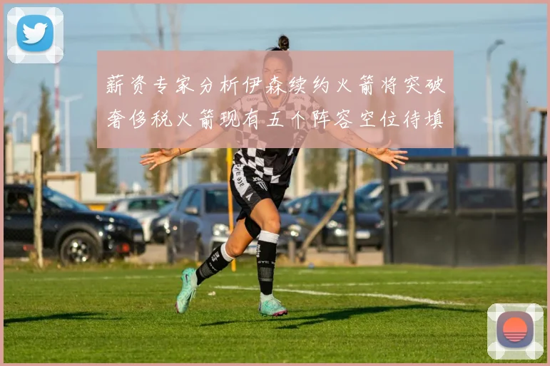 薪资专家分析伊森续约火箭将突破奢侈税火箭现有五个阵容空位待填补