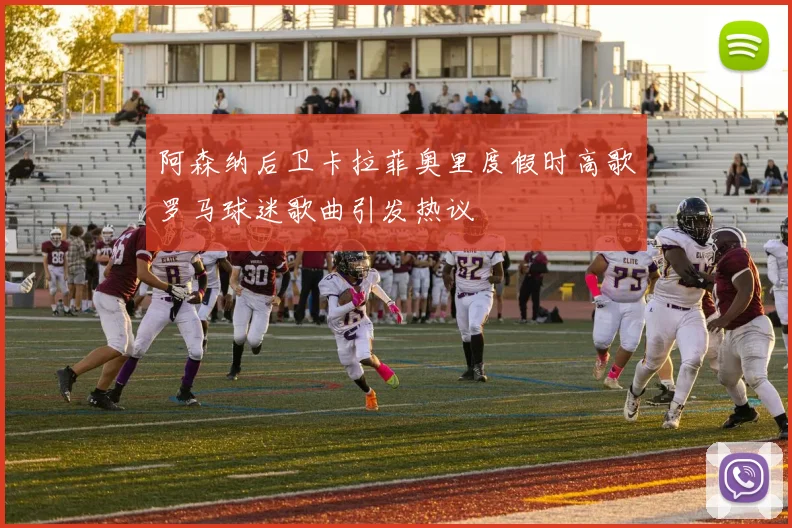 阿森纳后卫卡拉菲奥里度假时高歌罗马球迷歌曲引发热议