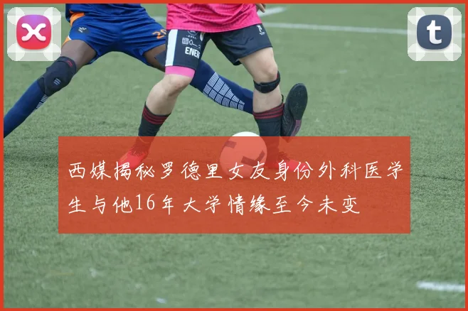 西媒揭秘罗德里女友身份外科医学生与他16年大学情缘至今未变