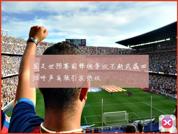 国足世预赛前锋线争议不断武磊回归呼声高涨引发热议