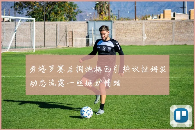 劳塔罗赛后拥抱梅西引热议拉姆发动态流露一丝嫉妒情绪