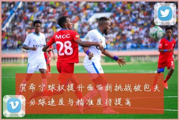 贺希宁球权提升面临新挑战被包夹时分球速度与精准度待提高