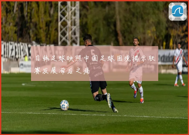 日韩足球映照中国足球困境揭示联赛发展滞后之痛