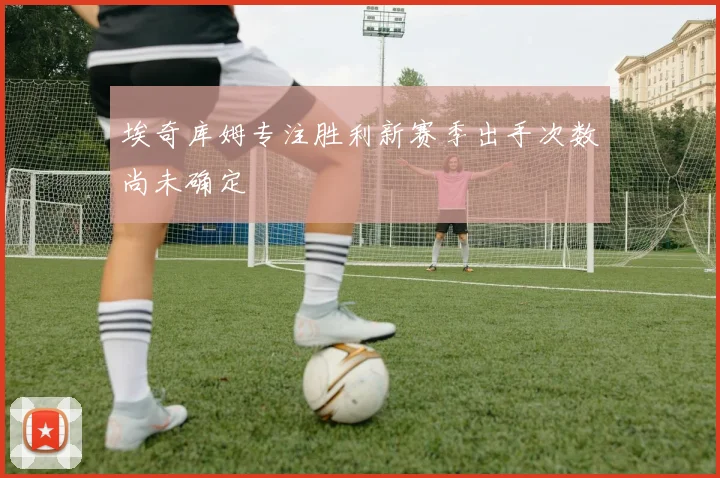 埃奇库姆专注胜利新赛季出手次数尚未确定