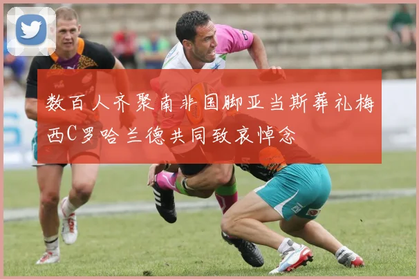 数百人齐聚南非国脚亚当斯葬礼梅西C罗哈兰德共同致哀悼念